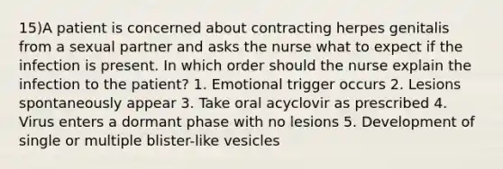 15)A patient is concerned about contracting herpes genitalis from a sexual partner and asks the nurse what to expect if the infection is present. In which order should the nurse explain the infection to the patient? 1. Emotional trigger occurs 2. Lesions spontaneously appear 3. Take oral acyclovir as prescribed 4. Virus enters a dormant phase with no lesions 5. Development of single or multiple blister-like vesicles