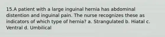 15.A patient with a large inguinal hernia has abdominal distention and inguinal pain. The nurse recognizes these as indicators of which type of hernia? a. Strangulated b. Hiatal c. Ventral d. Umbilical