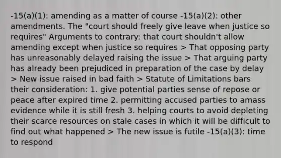 -15(a)(1): amending as a matter of course -15(a)(2): other amendments. The "court should freely give leave when justice so requires" Arguments to contrary: that court shouldn't allow amending except when justice so requires > That opposing party has unreasonably delayed raising the issue > That arguing party has already been prejudiced in preparation of the case by delay > New issue raised in bad faith > Statute of Limitations bars their consideration: 1. give potential parties sense of repose or peace after expired time 2. permitting accused parties to amass evidence while it is still fresh 3. helping courts to avoid depleting their scarce resources on stale cases in which it will be difficult to find out what happened > The new issue is futile -15(a)(3): time to respond