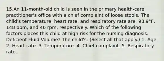 15.An 11-month-old child is seen in the primary health-care practitioner's office with a chief complaint of loose stools. The child's temperature, heart rate, and respiratory rate are: 98.9°F, 148 bpm, and 46 rpm, respectively. Which of the following factors places this child at high risk for the nursing diagnosis: Deficient Fluid Volume? The child's: (Select all that apply.) 1. Age. 2. Heart rate. 3. Temperature. 4. Chief complaint. 5. Respiratory rate.