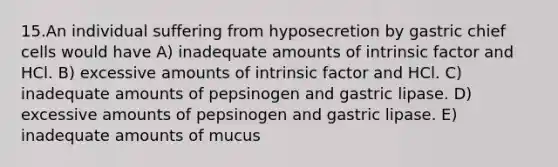 15.An individual suffering from hyposecretion by gastric chief cells would have A) inadequate amounts of intrinsic factor and HCl. B) excessive amounts of intrinsic factor and HCl. C) inadequate amounts of pepsinogen and gastric lipase. D) excessive amounts of pepsinogen and gastric lipase. E) inadequate amounts of mucus