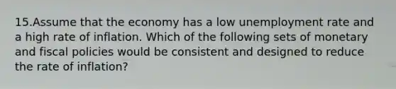 15.Assume that the economy has a low unemployment rate and a high rate of inflation. Which of the following sets of monetary and fiscal policies would be consistent and designed to reduce the rate of inflation?