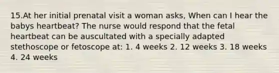 15.At her initial prenatal visit a woman asks, When can I hear the babys heartbeat? The nurse would respond that the fetal heartbeat can be auscultated with a specially adapted stethoscope or fetoscope at: 1. 4 weeks 2. 12 weeks 3. 18 weeks 4. 24 weeks