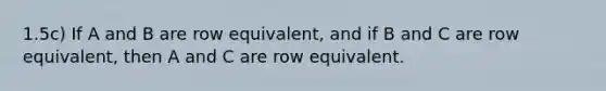 1.5c) If A and B are row equivalent, and if B and C are row equivalent, then A and C are row equivalent.