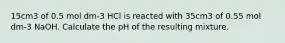 15cm3 of 0.5 mol dm-3 HCl is reacted with 35cm3 of 0.55 mol dm-3 NaOH. Calculate the pH of the resulting mixture.