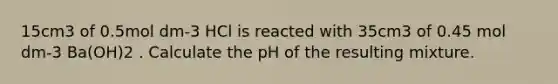 15cm3 of 0.5mol dm-3 HCl is reacted with 35cm3 of 0.45 mol dm-3 Ba(OH)2 . Calculate the pH of the resulting mixture.