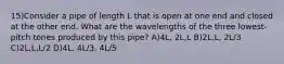 15)Consider a pipe of length L that is open at one end and closed at the other end. What are the wavelengths of the three lowest-pitch tones produced by this pipe? A)4L, 2L,L B)2L,L, 2L/3 C)2L,L,L/2 D)4L, 4L/3, 4L/5