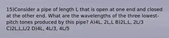 15)Consider a pipe of length L that is open at one end and closed at the other end. What are the wavelengths of the three lowest-pitch tones produced by this pipe? A)4L, 2L,L B)2L,L, 2L/3 C)2L,L,L/2 D)4L, 4L/3, 4L/5