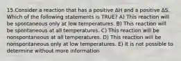 15.Consider a reaction that has a positive ΔH and a positive ΔS. Which of the following statements is TRUE? A) This reaction will be spontaneous only at low temperatures. B) This reaction will be spontaneous at all temperatures. C) This reaction will be nonspontaneous at all temperatures. D) This reaction will be nonspontaneous only at low temperatures. E) It is not possible to determine without more information