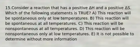 15.Consider a reaction that has a positive ΔH and a positive ΔS. Which of the following statements is TRUE? A) This reaction will be spontaneous only at low temperatures. B) This reaction will be spontaneous at all temperatures. C) This reaction will be nonspontaneous at all temperatures. D) This reaction will be nonspontaneous only at low temperatures. E) It is not possible to determine without more information