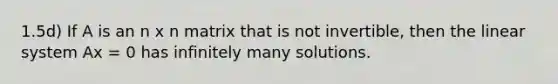 1.5d) If A is an n x n matrix that is not invertible, then the linear system Ax = 0 has infinitely many solutions.