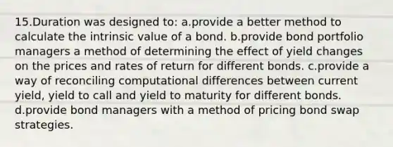 15.Duration was designed to: a.provide a better method to calculate the intrinsic value of a bond. b.provide bond portfolio managers a method of determining the effect of yield changes on the prices and rates of return for different bonds. c.provide a way of reconciling computational differences between current yield, yield to call and yield to maturity for different bonds. d.provide bond managers with a method of pricing bond swap strategies.