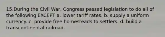 15.During the Civil War, Congress passed legislation to do all of the following EXCEPT a. lower tariff rates. b. supply a uniform currency. c. provide free homesteads to settlers. d. build a transcontinental railroad.