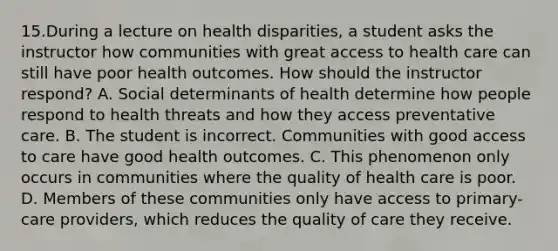 15.During a lecture on health disparities, a student asks the instructor how communities with great access to health care can still have poor health outcomes. How should the instructor respond? A. Social determinants of health determine how people respond to health threats and how they access preventative care. B. The student is incorrect. Communities with good access to care have good health outcomes. C. This phenomenon only occurs in communities where the quality of health care is poor. D. Members of these communities only have access to primary-care providers, which reduces the quality of care they receive.