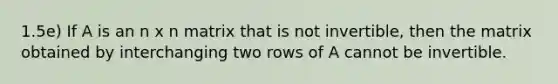 1.5e) If A is an n x n matrix that is not invertible, then the matrix obtained by interchanging two rows of A cannot be invertible.