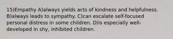 15)Empathy A)always yields acts of kindness and helpfulness. B)always leads to sympathy. C)can escalate self-focused personal distress in some children. D)is especially well-developed in shy, inhibited children.