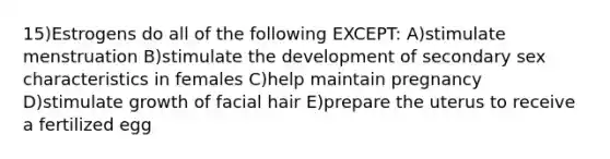 15)Estrogens do all of the following EXCEPT: A)stimulate menstruation B)stimulate the development of secondary sex characteristics in females C)help maintain pregnancy D)stimulate growth of facial hair E)prepare the uterus to receive a fertilized egg