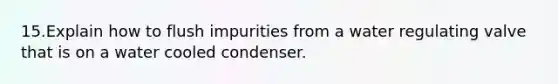 15.Explain how to flush impurities from a water regulating valve that is on a water cooled condenser.