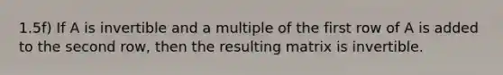 1.5f) If A is invertible and a multiple of the first row of A is added to the second row, then the resulting matrix is invertible.