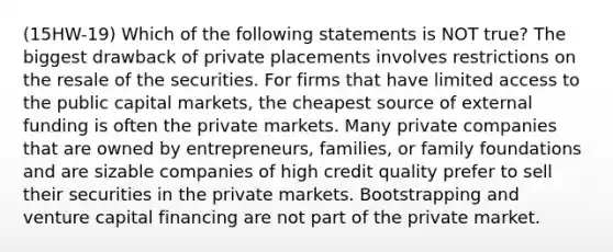 (15HW-19) Which of the following statements is NOT true? The biggest drawback of private placements involves restrictions on the resale of the securities. For firms that have limited access to the public capital markets, the cheapest source of external funding is often the private markets. Many private companies that are owned by entrepreneurs, families, or family foundations and are sizable companies of high credit quality prefer to sell their securities in the private markets. Bootstrapping and venture capital financing are not part of the private market.