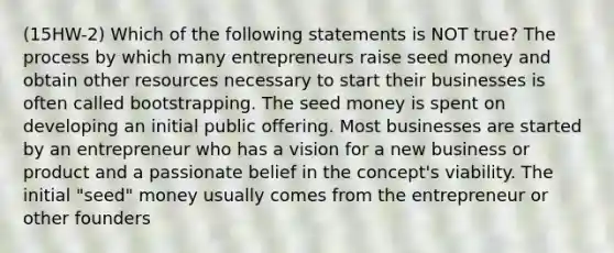 (15HW-2) Which of the following statements is NOT true? The process by which many entrepreneurs raise seed money and obtain other resources necessary to start their businesses is often called bootstrapping. The seed money is spent on developing an initial public offering. Most businesses are started by an entrepreneur who has a vision for a new business or product and a passionate belief in the concept's viability. The initial "seed" money usually comes from the entrepreneur or other founders