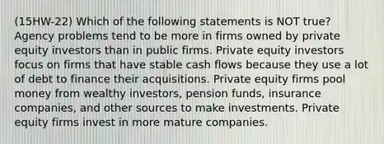 (15HW-22) Which of the following statements is NOT true? Agency problems tend to be more in firms owned by private equity investors than in public firms. Private equity investors focus on firms that have stable cash flows because they use a lot of debt to finance their acquisitions. Private equity firms pool money from wealthy investors, pension funds, insurance companies, and other sources to make investments. Private equity firms invest in more mature companies.