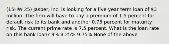 (15HW-25) Jasper, Inc. is looking for a five-year term loan of 3 million. The firm will have to pay a premium of 1.5 percent for default risk to its bank and another 0.75 percent for maturity risk. The current prime rate is 7.5 percent. What is the loan rate on this bank loan? 9% 8.25% 9.75% None of the above