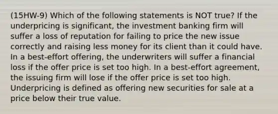 (15HW-9) Which of the following statements is NOT true? If the underpricing is significant, the investment banking firm will suffer a loss of reputation for failing to price the new issue correctly and raising less money for its client than it could have. In a best-effort offering, the underwriters will suffer a financial loss if the offer price is set too high. In a best-effort agreement, the issuing firm will lose if the offer price is set too high. Underpricing is defined as offering new securities for sale at a price below their true value.