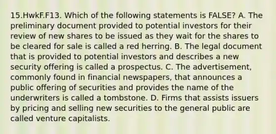 15.HwkF.F13. Which of the following statements is FALSE? A. The preliminary document provided to potential investors for their review of new shares to be issued as they wait for the shares to be cleared for sale is called a red herring. B. The legal document that is provided to potential investors and describes a new security offering is called a prospectus. C. The advertisement, commonly found in financial newspapers, that announces a public offering of securities and provides the name of the underwriters is called a tombstone. D. Firms that assists issuers by pricing and selling new securities to the general public are called venture capitalists.