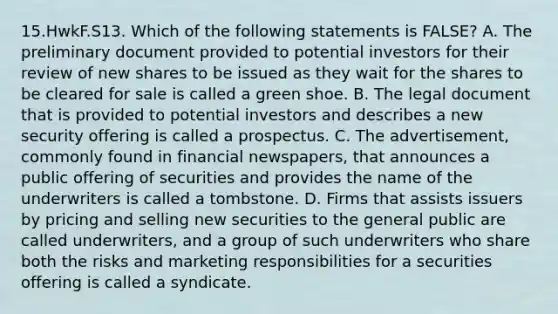 15.HwkF.S13. Which of the following statements is FALSE? A. The preliminary document provided to potential investors for their review of new shares to be issued as they wait for the shares to be cleared for sale is called a green shoe. B. The legal document that is provided to potential investors and describes a new security offering is called a prospectus. C. The advertisement, commonly found in financial newspapers, that announces a public offering of securities and provides the name of the underwriters is called a tombstone. D. Firms that assists issuers by pricing and selling new securities to the general public are called underwriters, and a group of such underwriters who share both the risks and marketing responsibilities for a securities offering is called a syndicate.