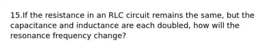 15.If the resistance in an RLC circuit remains the same, but the capacitance and inductance are each doubled, how will the resonance frequency change?