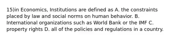 15)in Economics, Institutions are defined as A. the constraints placed by law and social norms on human behavior. B. International organizations such as World Bank or the IMF C. property rights D. all of the policies and regulations in a country.