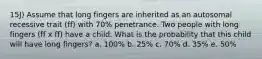 15J) Assume that long fingers are inherited as an autosomal recessive trait (ff) with 70% penetrance. Two people with long fingers (ff x ff) have a child. What is the probability that this child will have long fingers? a. 100% b. 25% c. 70% d. 35% e. 50%