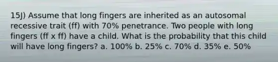 15J) Assume that long fingers are inherited as an autosomal recessive trait (ff) with 70% penetrance. Two people with long fingers (ff x ff) have a child. What is the probability that this child will have long fingers? a. 100% b. 25% c. 70% d. 35% e. 50%