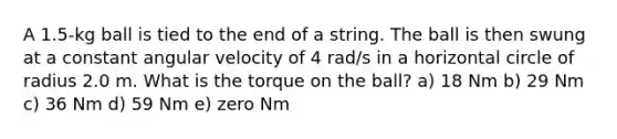 A 1.5-kg ball is tied to the end of a string. The ball is then swung at a constant angular velocity of 4 rad/s in a horizontal circle of radius 2.0 m. What is the torque on the ball? a) 18 Nm b) 29 Nm c) 36 Nm d) 59 Nm e) zero Nm