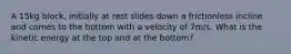 A 15kg block, initially at rest slides down a frictionless incline and comes to the bottom with a velocity of 7m/s. What is the kinetic energy at the top and at the bottom?