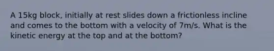 A 15kg block, initially at rest slides down a frictionless incline and comes to the bottom with a velocity of 7m/s. What is the kinetic energy at the top and at the bottom?