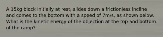 A 15kg block initially at rest, slides down a frictionless incline and comes to the bottom with a speed of 7m/s, as shown below. What is the kinetic energy of the objection at the top and bottom of the ramp?