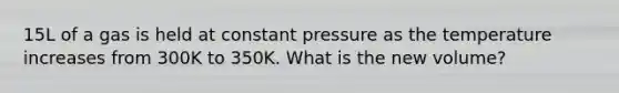 15L of a gas is held at constant pressure as the temperature increases from 300K to 350K. What is the new volume?