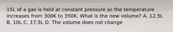 15L of a gas is held at constant pressure as the temperature increases from 300K to 350K. What is the new volume? A. 12.5L B. 10L C. 17.5L D. The volume does not change