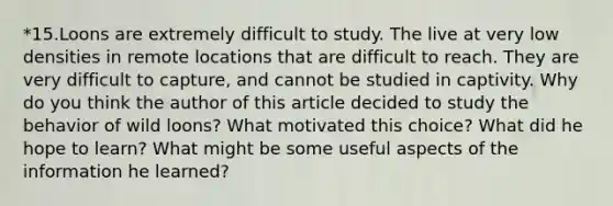 *15.Loons are extremely difficult to study. The live at very low densities in remote locations that are difficult to reach. They are very difficult to capture, and cannot be studied in captivity. Why do you think the author of this article decided to study the behavior of wild loons? What motivated this choice? What did he hope to learn? What might be some useful aspects of the information he learned?