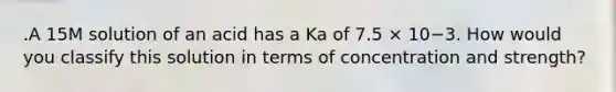 .A 15M solution of an acid has a Ka of 7.5 × 10−3. How would you classify this solution in terms of concentration and strength?