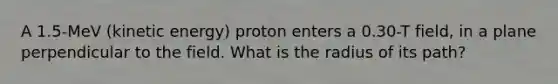 A 1.5-MeV (kinetic energy) proton enters a 0.30-T field, in a plane perpendicular to the field. What is the radius of its path?