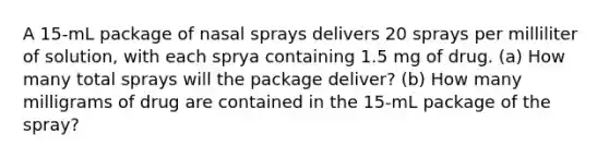 A 15-mL package of nasal sprays delivers 20 sprays per milliliter of solution, with each sprya containing 1.5 mg of drug. (a) How many total sprays will the package deliver? (b) How many milligrams of drug are contained in the 15-mL package of the spray?