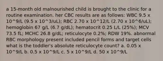 a 15-month old malnourished child is brought to the clinic for a routine examination. her CBC results are as follows: WBC 9.5 x 10^9/L (9.5 x 10^3/uL); RBC 2.70 x 10^12/L (2.70 x 10^6/uL); hemoglobin 67 g/L (6.7 g/dL); hematocrit 0.25 L/L (25%); MCV 73.5 fL; MCHC 26.8 g/dL; reticulocyte 0.2%; RDW 19%. abnormal RBC morphology present included pencil forms and target cells what is the toddler's absolute reticulocyte count? a. 0.05 x 10^9/L b. 0.5 x 10^9/L c. 5 x 10^9/L d. 50 x 10^9/L