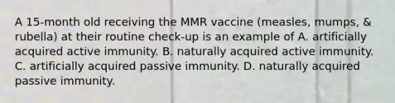 A 15-month old receiving the MMR vaccine (measles, mumps, & rubella) at their routine check-up is an example of A. artificially acquired active immunity. B. naturally acquired active immunity. C. artificially acquired passive immunity. D. naturally acquired passive immunity.