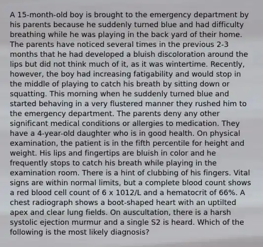 A 15-month-old boy is brought to the emergency department by his parents because he suddenly turned blue and had difficulty breathing while he was playing in the back yard of their home. The parents have noticed several times in the previous 2-3 months that he had developed a bluish discoloration around the lips but did not think much of it, as it was wintertime. Recently, however, the boy had increasing fatigability and would stop in the middle of playing to catch his breath by sitting down or squatting. This morning when he suddenly turned blue and started behaving in a very flustered manner they rushed him to the emergency department. The parents deny any other significant medical conditions or allergies to medication. They have a 4-year-old daughter who is in good health. On physical examination, the patient is in the fifth percentile for height and weight. His lips and fingertips are bluish in color and he frequently stops to catch his breath while playing in the examination room. There is a hint of clubbing of his fingers. Vital signs are within normal limits, but a complete blood count shows a red blood cell count of 6 x 1012/L and a hematocrit of 66%. A chest radiograph shows a boot-shaped heart with an uptilted apex and clear lung fields. On auscultation, there is a harsh systolic ejection murmur and a single S2 is heard. Which of the following is the most likely diagnosis?