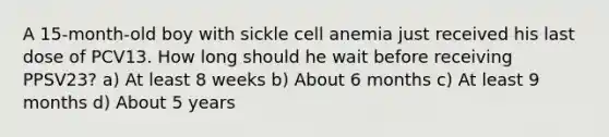 A 15-month-old boy with sickle cell anemia just received his last dose of PCV13. How long should he wait before receiving PPSV23? a) At least 8 weeks b) About 6 months c) At least 9 months d) About 5 years