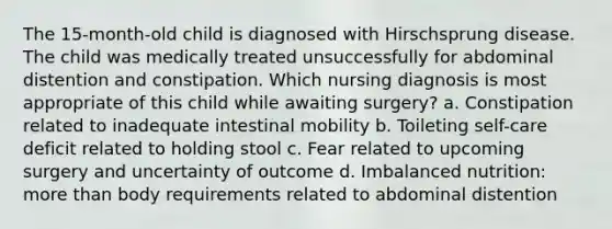 The 15-month-old child is diagnosed with Hirschsprung disease. The child was medically treated unsuccessfully for abdominal distention and constipation. Which nursing diagnosis is most appropriate of this child while awaiting surgery? a. Constipation related to inadequate intestinal mobility b. Toileting self-care deficit related to holding stool c. Fear related to upcoming surgery and uncertainty of outcome d. Imbalanced nutrition: <a href='https://www.questionai.com/knowledge/keWHlEPx42-more-than' class='anchor-knowledge'>more than</a> body requirements related to abdominal distention