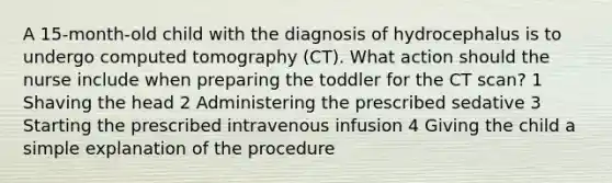 A 15-month-old child with the diagnosis of hydrocephalus is to undergo computed tomography (CT). What action should the nurse include when preparing the toddler for the CT scan? 1 Shaving the head 2 Administering the prescribed sedative 3 Starting the prescribed intravenous infusion 4 Giving the child a simple explanation of the procedure